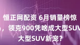 恒正网配资 6月销量榜惊现黑马，领克900凭啥成大型SUV新宠？