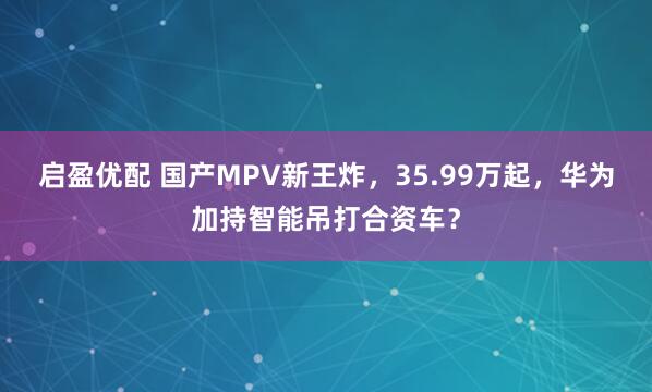 启盈优配 国产MPV新王炸，35.99万起，华为加持智能吊打合资车？