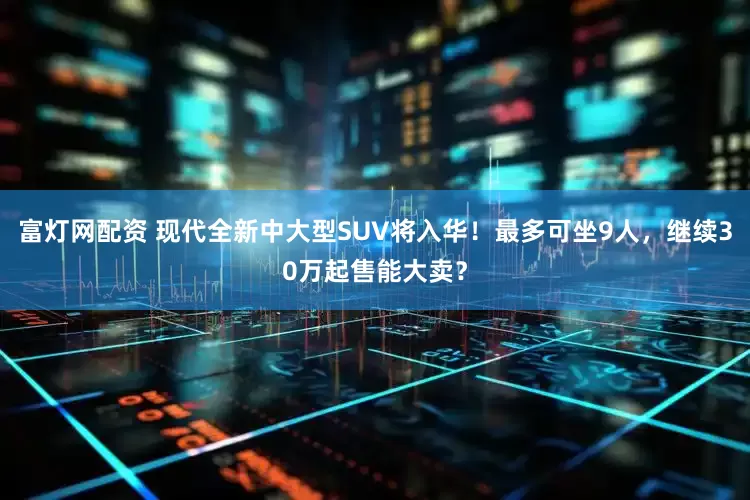 富灯网配资 现代全新中大型SUV将入华！最多可坐9人，继续30万起售能大卖？