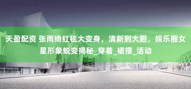 天盈配资 张雨绮红毯大变身，清新到大胆，娱乐圈女星形象蜕变揭秘_穿着_裙摆_活动