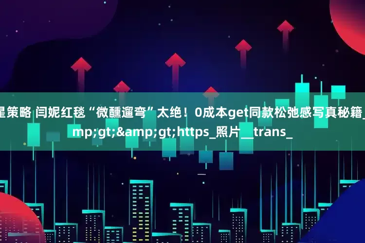 七星策略 闫妮红毯“微醺遛弯”太绝！0成本get同款松弛感写真秘籍_&gt;&gt;https_照片__trans_