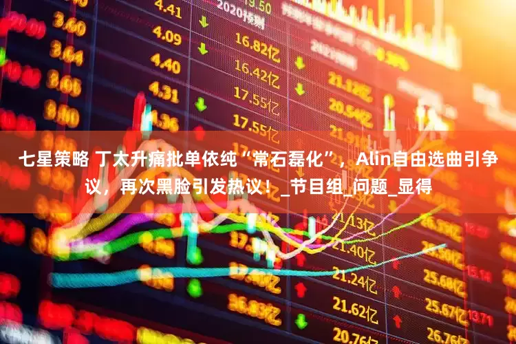 七星策略 丁太升痛批单依纯“常石磊化”，Alin自由选曲引争议，再次黑脸引发热议！_节目组_问题_显得