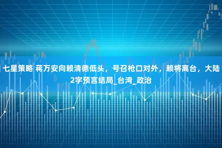 七星策略 蒋万安向赖清德低头，号召枪口对外，赖将离台，大陆2字预言结局_台湾_政治
