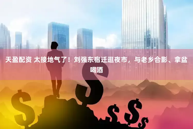 天盈配资 太接地气了！刘强东宿迁逛夜市，与老乡合影、拿盆喝酒