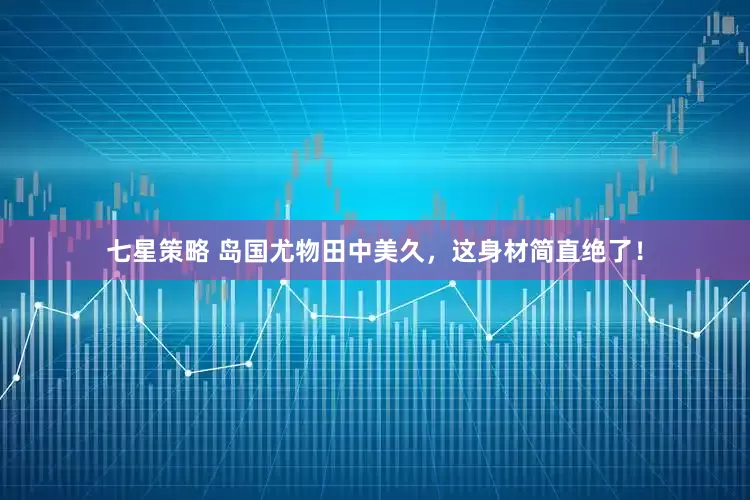 七星策略 岛国尤物田中美久，这身材简直绝了！