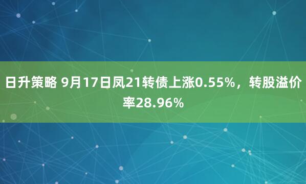 日升策略 9月17日凤21转债上涨0.55%，转股溢价率28.96%