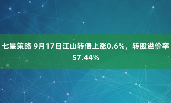 七星策略 9月17日江山转债上涨0.6%，转股溢价率57.44%