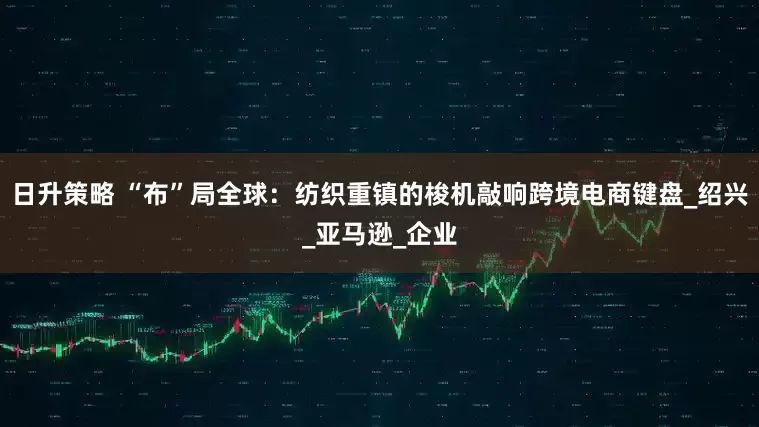 日升策略 “布”局全球：纺织重镇的梭机敲响跨境电商键盘_绍兴_亚马逊_企业