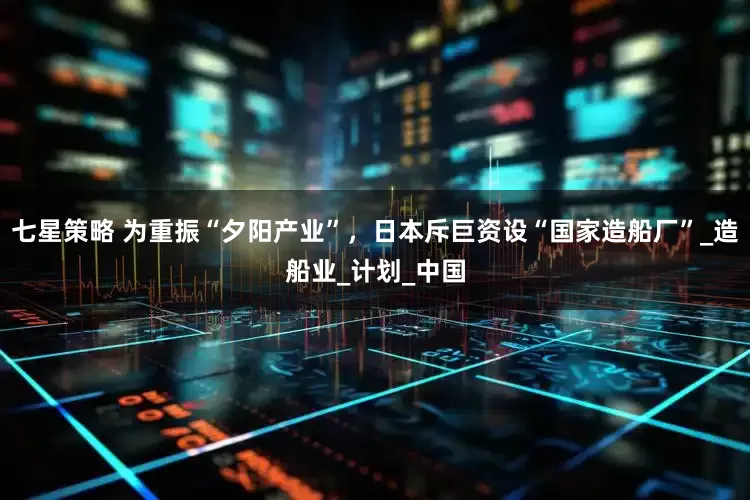 七星策略 为重振“夕阳产业”，日本斥巨资设“国家造船厂”_造船业_计划_中国