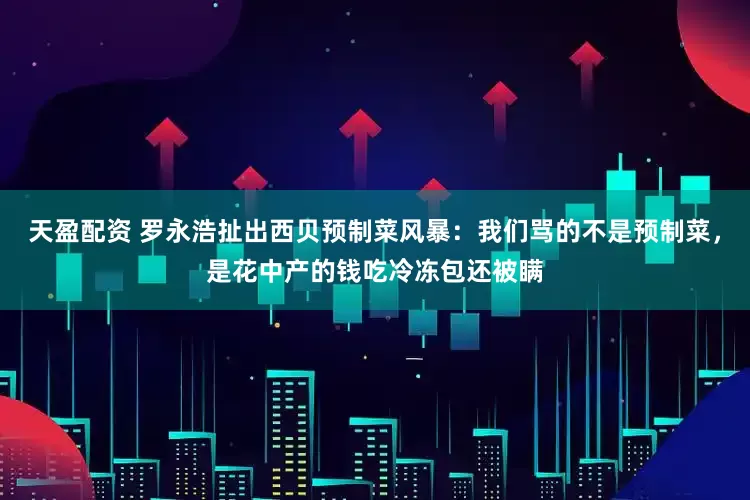 天盈配资 罗永浩扯出西贝预制菜风暴：我们骂的不是预制菜，是花中产的钱吃冷冻包还被瞒
