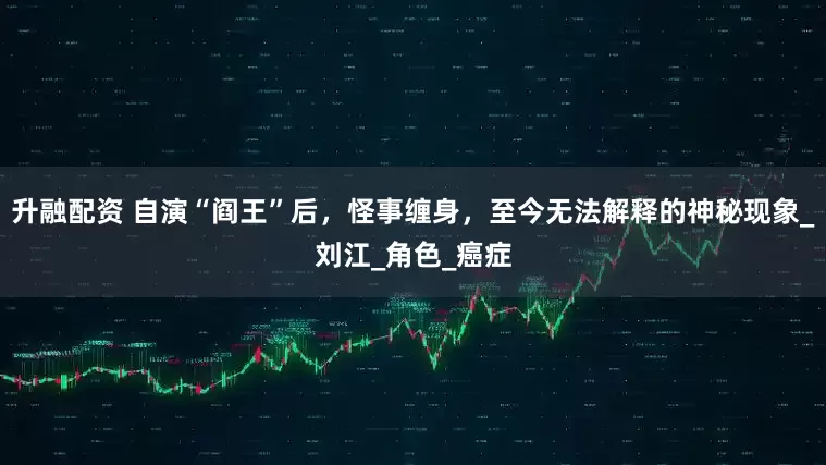 升融配资 自演“阎王”后，怪事缠身，至今无法解释的神秘现象_刘江_角色_癌症