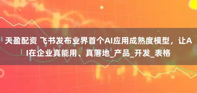 天盈配资 飞书发布业界首个AI应用成熟度模型，让AI在企业真能用、真落地_产品_开发_表格