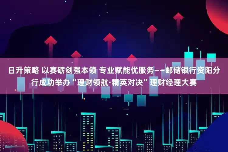 日升策略 以赛砺剑强本领 专业赋能优服务——邮储银行资阳分行成功举办“理财领航·精英对决”理财经理大赛