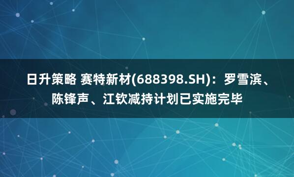 日升策略 赛特新材(688398.SH)：罗雪滨、陈锋声、江钦减持计划已实施完毕