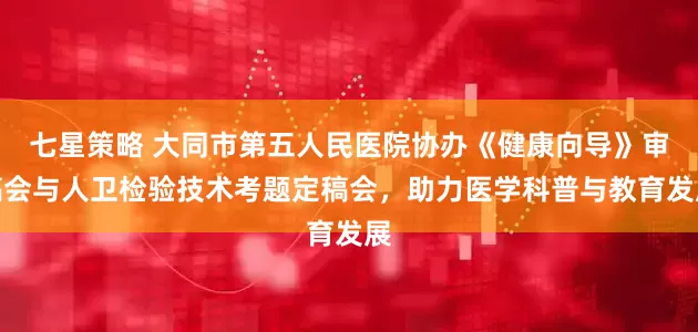 七星策略 大同市第五人民医院协办《健康向导》审稿会与人卫检验技术考题定稿会，助力医学科普与教育发展