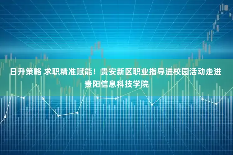 日升策略 求职精准赋能！贵安新区职业指导进校园活动走进 贵阳信息科技学院