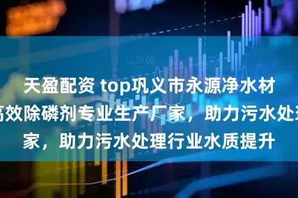 天盈配资 top巩义市永源净水材料有限公司：高效除磷剂专业生产厂家，助力污水处理行业水质提升