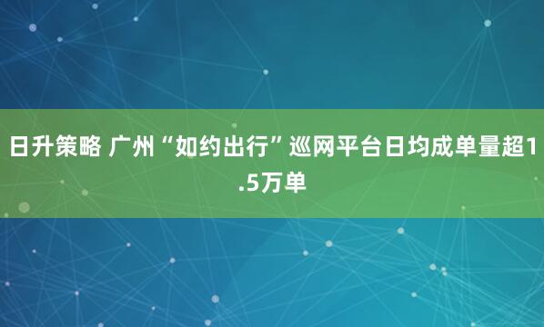 日升策略 广州“如约出行”巡网平台日均成单量超1.5万单