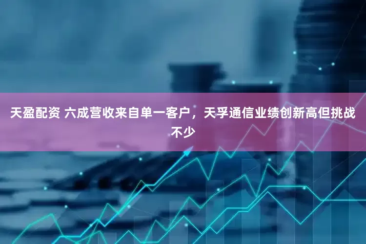 天盈配资 六成营收来自单一客户，天孚通信业绩创新高但挑战不少