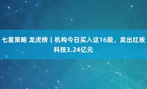 七星策略 龙虎榜丨机构今日买入这16股，卖出红板科技3.24亿元