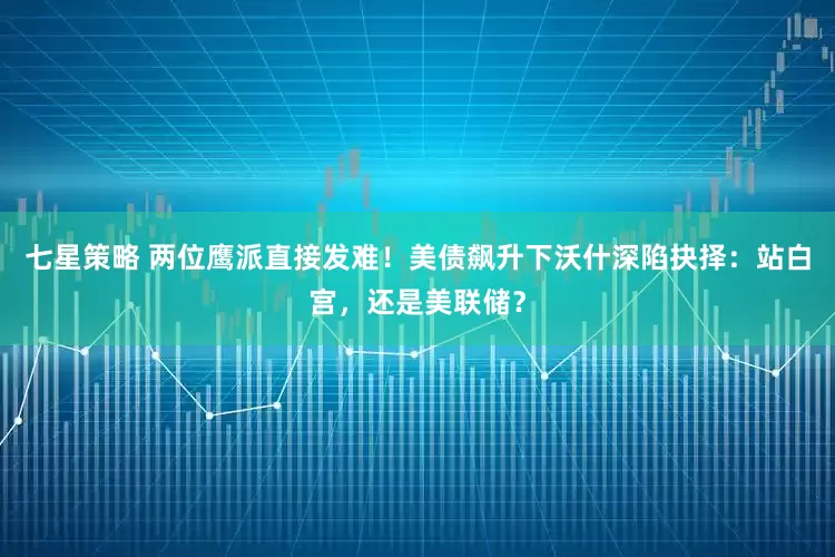 七星策略 两位鹰派直接发难！美债飙升下沃什深陷抉择：站白宫，还是美联储？
