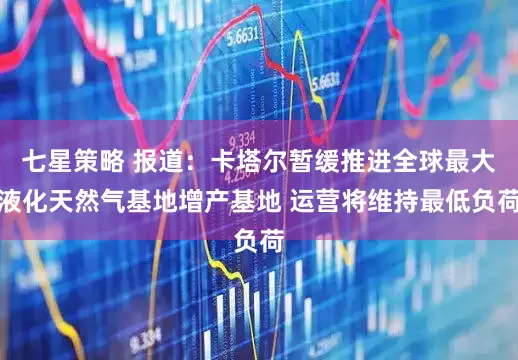 七星策略 报道：卡塔尔暂缓推进全球最大液化天然气基地增产基地 运营将维持最低负荷